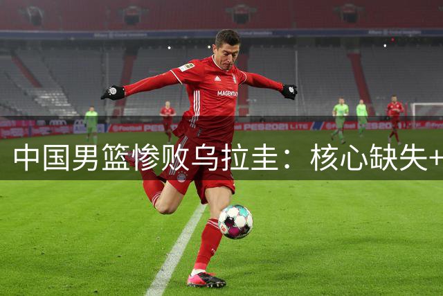 中国男篮惨败乌拉圭：核心缺失+失误过多致溃败