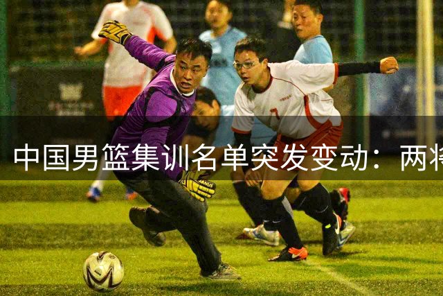 中国男篮集训名单突发变动：两将离队 胡明轩紧急增补