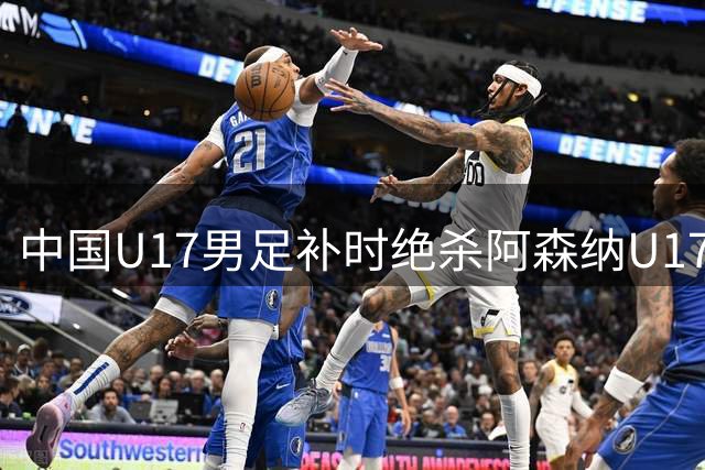 中国U17男足补时绝杀阿森纳U17队上演精彩逆转