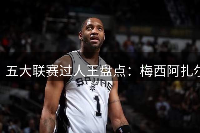 五大联赛过人王盘点：梅西阿扎尔并列称雄 新星亚马尔崭露头角