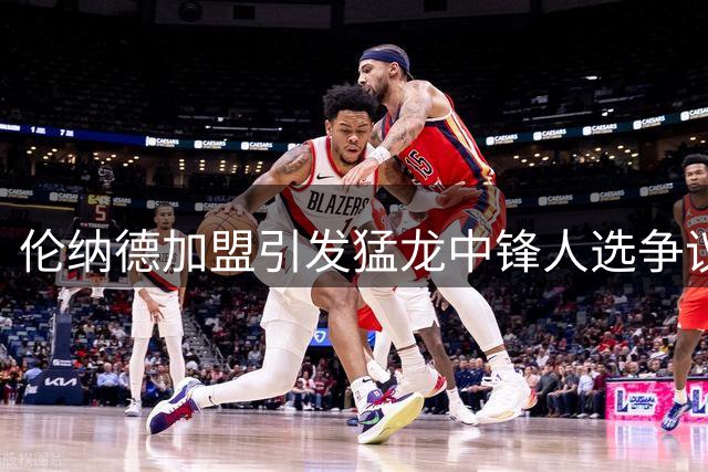 伦纳德加盟引发猛龙中锋人选争议