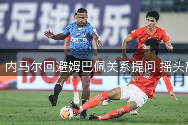 内马尔回避姆巴佩关系提问 摇头离场拒回应