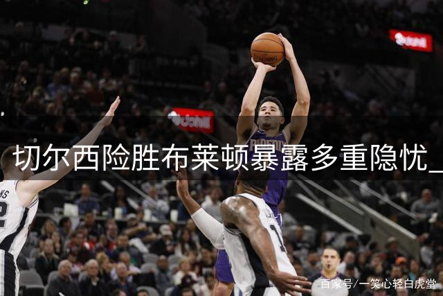 切尔西险胜布莱顿暴露多重隐忧 防线痼疾难除