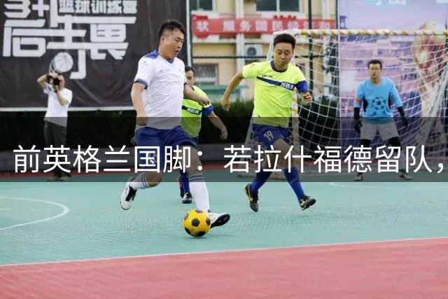 前英格兰国脚：若拉什福德留队，他需接受成为角色球员而并非首发