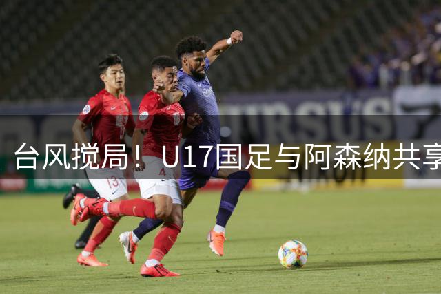台风搅局！U17国足与阿森纳共享明日之星杯 赵松源荣膺MVP