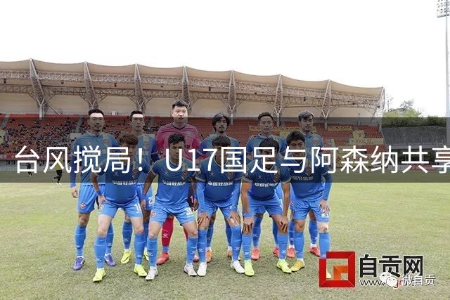 台风搅局！U17国足与阿森纳共享明日之星杯 赵松源荣膺MVP