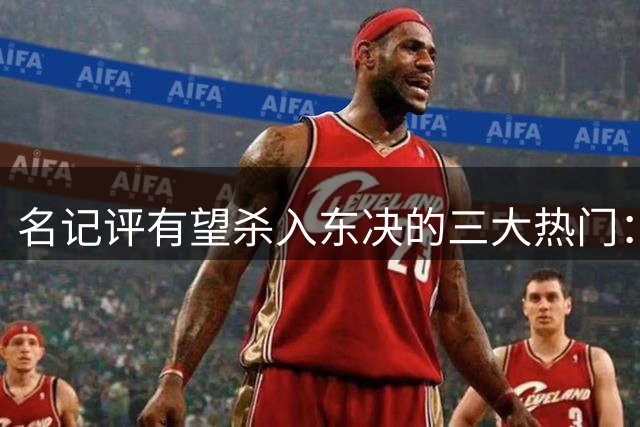 名记评有望杀入东决的三大热门：尼克斯76人 步行者也有机会