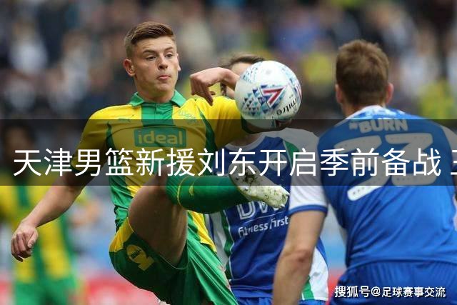 天津男篮新援刘东开启季前备战 王俊杰克服伤病随山西队出征