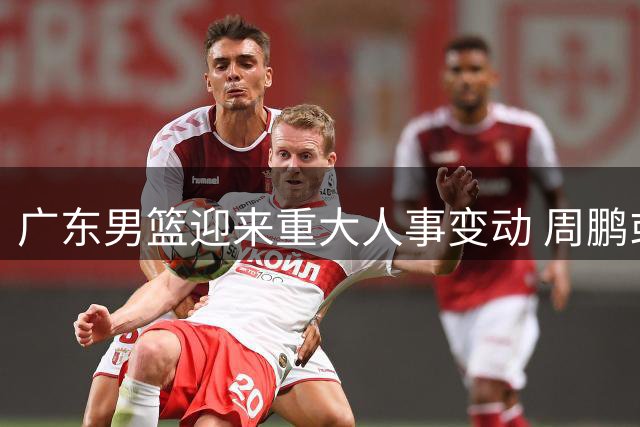 广东男篮迎来重大人事变动 周鹏或回归执教 朱芳雨恐离任