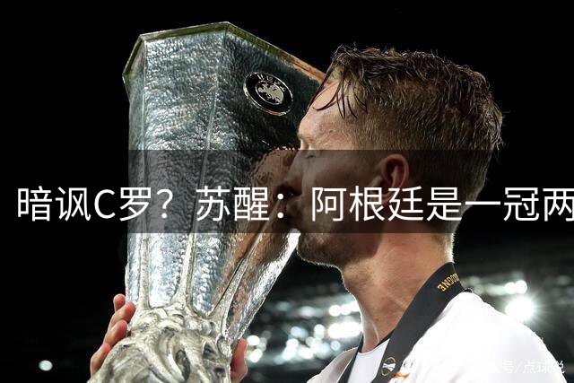 暗讽C罗？苏醒：阿根廷是一冠两亚不是16强 梅西是GOAT不是营销咖