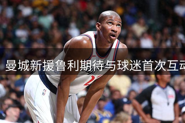 曼城新援鲁利期待与球迷首次互动 称球迷支持至关重要