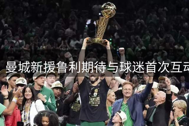 曼城新援鲁利期待与球迷首次互动 称球迷支持至关重要