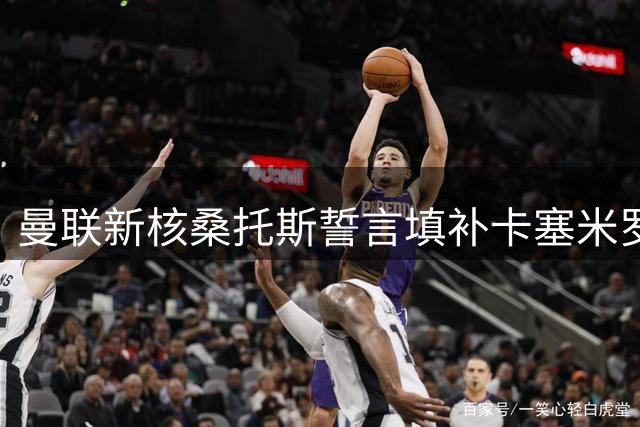 曼联新核桑托斯誓言填补卡塞米罗空缺，渴望带队冲击冠军