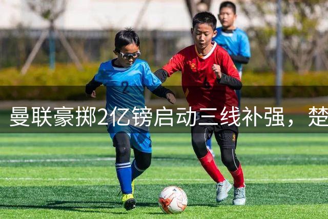曼联豪掷2亿镑启动三线补强，楚阿梅尼领衔夏窗三大目标