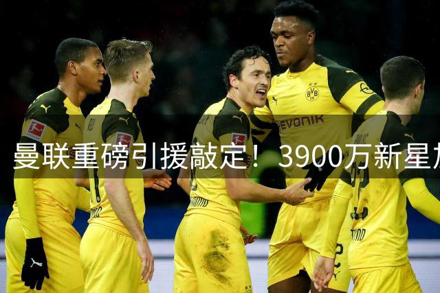 曼联重磅引援敲定！3900万新星加盟清洗浮沉老将