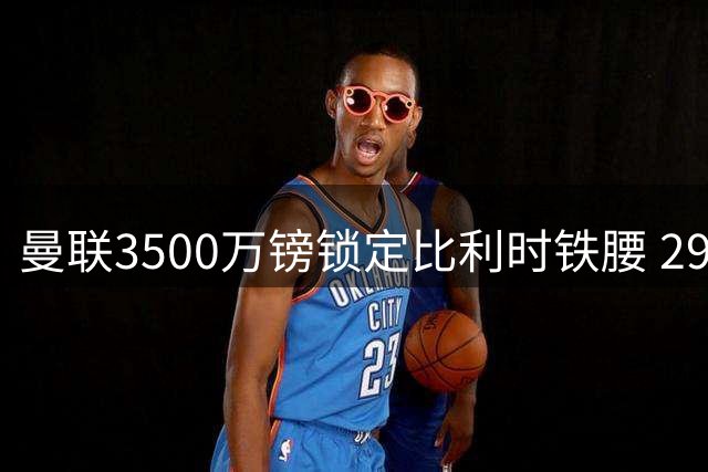 曼联3500万镑锁定比利时铁腰 29岁中场指挥官补齐红魔最后拼图