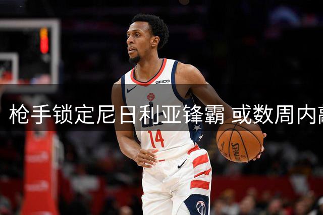枪手锁定尼日利亚锋霸 或数周内敲定重量级引援