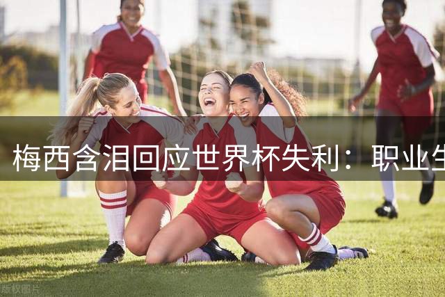 梅西含泪回应世界杯失利：职业生涯最痛时刻 未来去向成谜