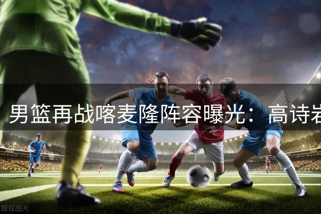 男篮再战喀麦隆阵容曝光：高诗岩复出领衔 新星庞峥麟首发出战