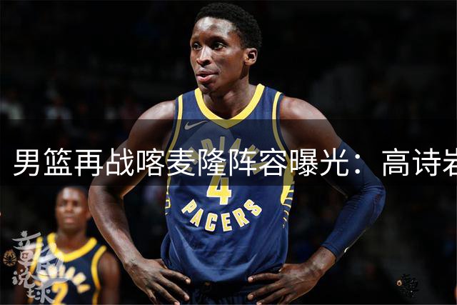 男篮再战喀麦隆阵容曝光：高诗岩复出领衔 新星庞峥麟首发出战