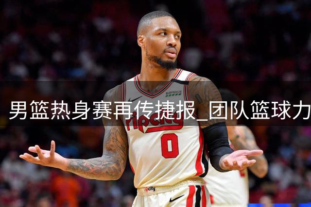 男篮热身赛再传捷报 团队篮球力克非洲劲旅喀麦隆