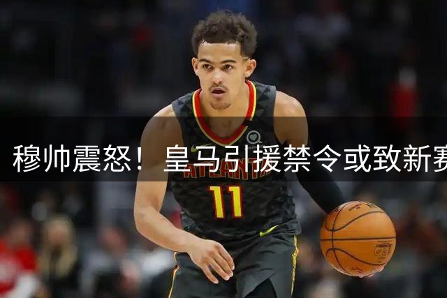 穆帅震怒！皇马引援禁令或致新赛季崩盘