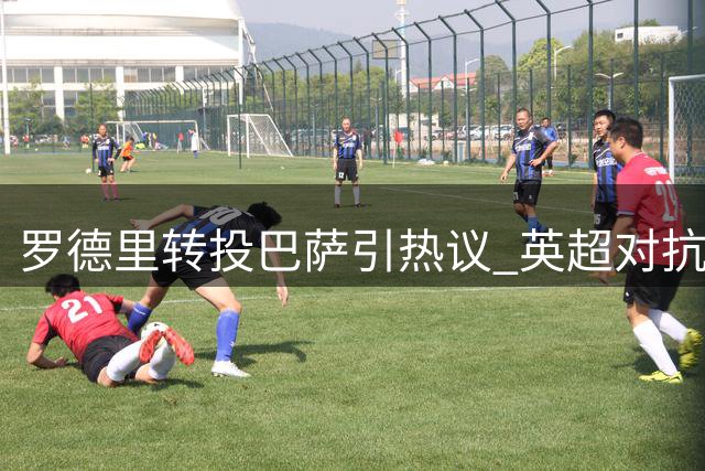 罗德里转投巴萨引热议 英超对抗加剧成离队诱因