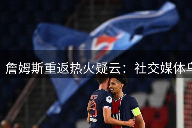 詹姆斯重返热火疑云：社交媒体乌龙还是自由市场博弈新招？