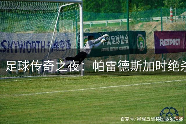 足球传奇之夜：帕雷德斯加时绝杀未果 阿根廷泪别世界杯舞台