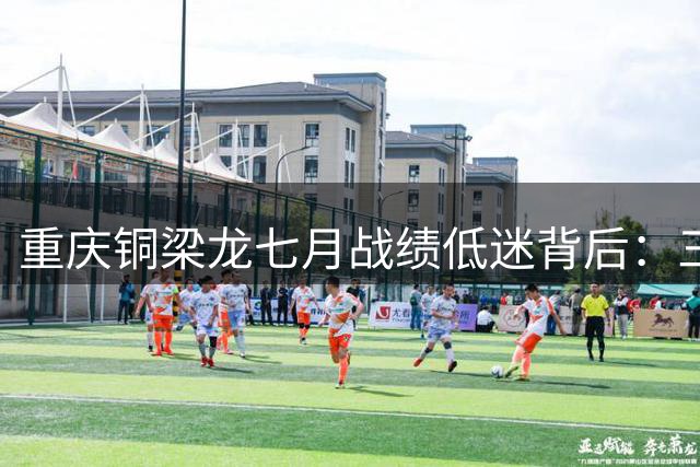重庆铜梁龙七月战绩低迷背后：三大症结亟待破解