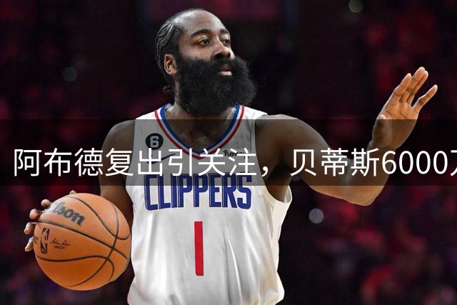 阿布德复出引关注，贝蒂斯6000万欧元违约金留人